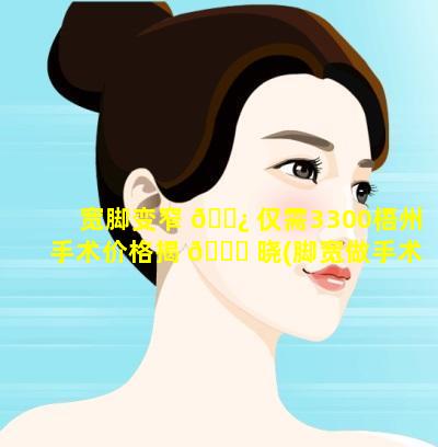 宽脚变窄 🌿 仅需3300梧州手术价格揭 🐕 晓(脚宽做手术矫正多少钱)